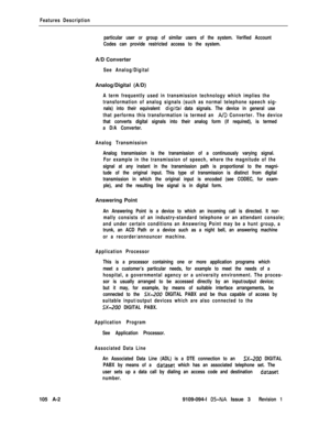 Page 331Features Description
particular user or group of similar users of the system. Verified Account
Codes can provide restricted access to the system.A/D Converter
See Analog/DigitalAnalog/Digital (A/D)
A term frequently used in transmission technology which implies the
transformation of analog signals (such as normal telephone speech sig-
nals) into their equivalent 
digiral data signals. The device in general use
that performs this transformation is termed an 
A/D Converter. The device
that converts digital...