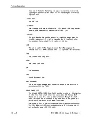 Page 333Features Description
mote end of the trunk, the battery and ground connections are reversed,
opposing the potentials at the remote end and increasing the current sup-
ply to the trunk.
Battery Tone
See Side Tone.
B Channel
The B Channel is the 64K bit channel of a 
DNIC device. It can carry digitized
voice or ASCII characters at a maximum rate of 19.2 
Kb/s.
Blocking
This term describes the condition existing in a switching system when the
immediate establishment of a call is impossible due to...