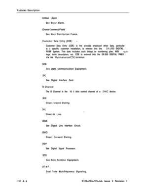Page 335Features Description
Critical Alarm
See Major Alarm.Cross-Connect Field
See Main Distribution Frame.
Customer Data Entry (CDE)
-
Customer Data Entry (CDE) is the process employed when data, particular
to a specific customer installation, is entered into the 
SX-200 DIGITAL
PABX System. This data includes such things as numbering plan, ARS 
rout-
ings, trunk descriptors, etc. CDE is entered into the SX-200 DIGITAL PABX
via the 
MaintenanceKDE terminal.
DCE
See Data Communication Equipment.
DIC
See Digital...