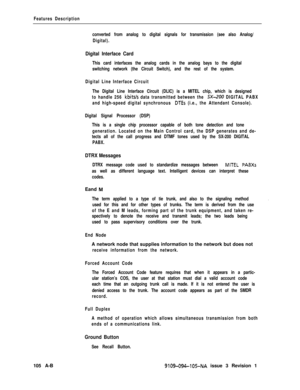 Page 337Features Description
converted from analog to digital signals for transmission (see also Analog/
Digital).
Digital Interface Card
This card interfaces the analog cards in the analog bays to the digital
switching network (the Circuit Switch), and the rest of the system.
Digital Line Interface Circuit
The Digital Line Interface Circuit (DLIC) is a MITEL chip, which is designed
to handle 256 
kbits/s data transmitted between the SX-200 DIGITAL PABX
and high-speed digital synchronous 
DTEs (i.e., the...