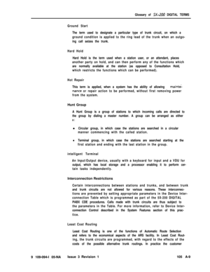 Page 338Glossary of 5X-200 DIGITAL TERMS
Ground Start
The term used to designate a particular type of trunk circuit, on which a
ground condition is applied to the ring lead of the trunk when an outgo-
ing call seizes the trunk.
Hard Hold
Hard Hold is the term used when a station user, or an attendant, places
another party on hold, and can then perform any of the functions which
are normally available at the station (as opposed to Consultation Hold,
which restricts the functions which can be performed).
Hot...