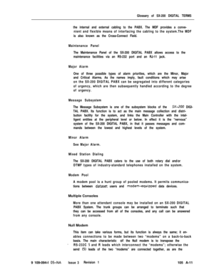 Page 340Glossary of SX-200 DIGITAL TERMS
the internal and external cabling to the PABX. The MDF provides a conve-
nient and flexible means of interfacing the cabling to the system.The MDF
is also known as the Cross-Connect Field.
Maintenance Panel
The Maintenance Panel of the SX-200 DIGITAL PABX allows access to the
maintenance facilities via an RS-232 port and an RJ-11 jack.
Major Aiarm
One of three possible types of alarm priorities, which are the Minor, Major
and Critical Alarms. As the names imply, fault...