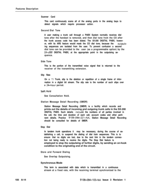 Page 343Features Description
Scanner Card
This card continuously scans all of the analog ports in the analog bays to
detect signals which require processor action.
Second Dial Tone
A user making a trunk call through a PABX System normally receives dial
tone after the handset is removed, and then dial tone from the CO after
the trunk access code has been dialed. The 5X-200 DIGITAL PABX, howev-
er, with its ARS feature would mask the CO dial tone, because the 
outpuls-
ing sequences are isolated from the user. To...