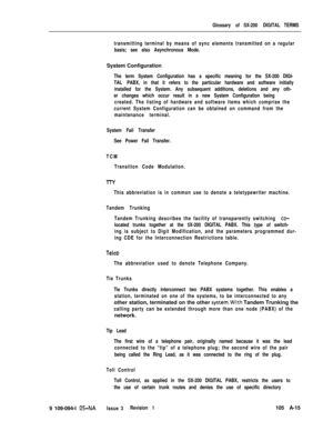 Page 344Glossary of SX-200 DIGITAL TERMS
transmitting terminal by means of sync elements transmitted on a regular
basis; see also Asynchronous Mode.System Configuration
The term System Configuration has a specific meaning for the SX-200 DIGI-
TAL PABX, in that it refers to the particular hardware and software initially
installed for the System. Any subsequent additions, deletions and any oth-
er changes which occur result in a new System Configuration being
created. The listing of hardware and software items...