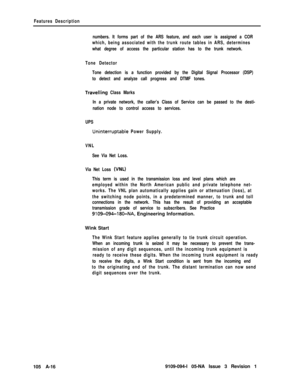 Page 345Features Description
numbers. It forms part of the ARS feature, and each user is assigned a COR
which, being associated with the trunk route tables in ARS, determines
what degree of access the particular station has to the trunk network.
Tone Detector
Tone detection is a function provided by the Digital Signal Processor (DSP)
to detect and analyze call progress and DTMF tones.
Travelling Class Marks
In a private network, the caller’s Class of Service can be passed to the desti-
nation node to control...