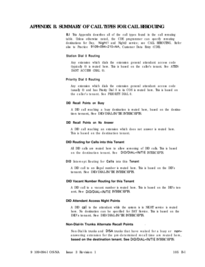 Page 346APPENDIX B. SUMMARY OF CALL TYPES FOR CALL REROUTINGB.l This Appendix describes all of the call types found in the call rerouting
table. Unless otherwise noted, the CDE programmer can specify rerouting
destinations for Day, 
Night1 and Night2 service; see CALL REROUTING. Refer
also to Practice 
9109-094-210-NA, Customer Data Entry (CDE).
Station Dial 0 Routing
Any extension which dials the extension general attendant access code
(typically 0) is routed here. This is based on the caller’s tenant. See...