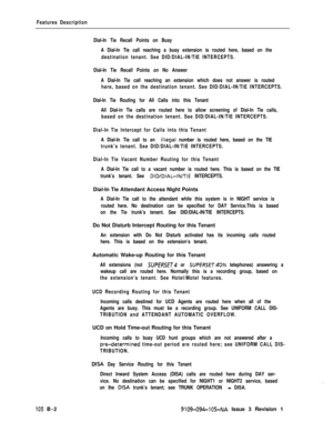 Page 347Features Description
Dial-In Tie Recall Points on Busy
A Dial-In Tie call reaching a busy extension is routed here, based on the
destination tenant. See DID/DIAL-IN/TIE INTERCEPTS.
Dial-In Tie Recall Points on No Answer
A Dial-In Tie call reaching an extension which does not answer is routed
here, based on the destination tenant. See DID/DIAL-IN/TIE INTERCEPTS.
Dial-In Tie Routing for All Calls into this Tenant
All Dial-in Tie calls are routed here to allow screening of Dial-In Tie calls,
based on the...