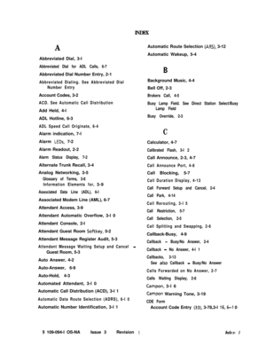 Page 352INDEX
AAutomatic Route Selection (ARS), 3-12
Automatic Wakeup, 5-4
Abbreviated Dial, 3-l
Abbreviated Dial for ADL Calls, 6-7Abbreviated Dial Number Entry, 2-1
Abbreviated Dialing. See Abbreviated Dial
Number EntryAccount Codes, 3-2
ACD. See Automatic Call DistributionAdd Held, 4-l
ADL Hotline, 6-3
ADL Speed Call Originate, 6-4Alarm indication, 7-l
Alarm 
LEDs, 7-2
Alarm Readout, 2-2
Alarm Status Display, 7-2Alternate Trunk Recall, 3-4
Analog Networking, 3-5
Glossary of Terms, 3-8
Information Elements...