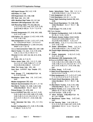 Page 353AC3 TfLEMARKETER Application Package
ACD Agent Groups 
(39), 3-22,3-58ACD Paths 
(41), 3-58
ACD Supervisors 
(40), 3-22, 3-58
ARS Route Lists (24), 3-39ARS: Modified Digit Table 
(22), 3-7, 3-8
Attendant LDN Assignments 
(08), 3-23
Call Rerouting Table 
(19), 2-8, 2-28, 3-5,
3-10,3-16,3-32,3-46,3-47,3-55,3-59,3-63,3-85,3-105,3-l 
14,3-l 15,4-19,5-6
Console Assignments 
(07), 2-18, 3-21, 3-22,
3-37,3-57,3-85COS Define 
(03), 2-22,3-l 3,3-22,3-56,3-59,
3-67,3-82,3-83Data Assignment 
(12), 3-2...