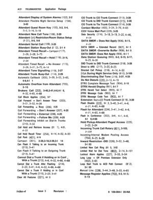 Page 355ACD TELEMARKETER Application PackageAttendant Display of System Alarms 
(102), 2-2
Attendant Flexible Night Service Setup (104),3-43
Attendant Guest Room Key 
(105), 5-2, 5-4,
5-5,5-16,5-18Attendant New Call Tone 
(106), 2-20
Attendant 
O/G Restriction/Room Status Setup
(1 
Ol), 5-5, 5-8
Attendant Serial Call 
(log), 2-25
Attendant Station Busy-Out (I 
12), 2-l 4
Attendant Timed Recall 
- Campon (117),
2-26,2-28,3-75Attendant Timed Recall 
- Hold (116), 2-l 6,
2-26
Attendant Timed Recall - No Answer...