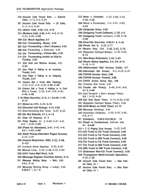 Page 357ACD TELEMARKETER Application Package
200(Account Code Forced Entry 
- External
Calls), 
2-l2,3-3,4-24
201 (Account Code Forced Entry - LD Calls),
2-12,3-3,4-24
202(Alarm Call), 4-52, 5-5, 5-16
203(Brokers Call), 3-40, 3-41,4-6,4-16,
4-32,4-65,4-68204
(Cal206
(Cal207
(Cal208
(Cal
209(Cal
210(Cal
IBlock Applies), 5-7
Forwarding -Busy), 4-25
Forwarding 
- Don’t Answer), 4-25
Forwarding - External), 4-25Forwarding 
- Follow Me), 4-25
Forwarding inhibit on Dial-In
Trunks), 3-32
211 (Call Hold and Retrieve...