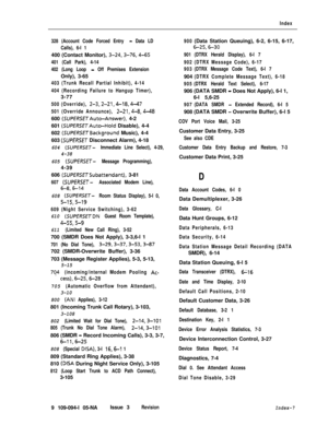 Page 358Index
328 (Account Code Forced Entry 
- Data LD
Calls), 6-l 1400 (Contact Monitor), 
3-24,3-76,4-65
401 (Call Park), 4-14
402 (Long Loop 
- Off Premises ExtensionOnly), 3-65
403 (Trunk Recall Partial Inhibit), 4-14
404 (Recording Failure to Hangup Timer),3-77
500 (Override), 2-3,2-21,4-18,447
501 (Override Announce), 2-21,4-8,4-48600 
(SUPERSETAut~Answer), 4-2
601 
(SUPERSETAuto-Hold Disable), 4-4
602 
(SUPERSErBackground Music), 4-4
603 
(SUPERSET Disconnect Alarm), 4-18
604 (SUPERSET- Immediate Line...