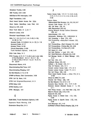 Page 359ACD TELEMARKETER Application Package
Dictation Trunks, 3-30
DID Trunks, 6-27, 6-30
DID/Dial-in/TIE Intercepts, 3-30
Digit Translation, 3-32_
Direct Inward System Access. See DISA
Direct Station Select/Busy Lamp Field, 3-34Direct to 
ARS, 3-35
Direct Trunk Select, 2-l 2,4-l 7Direct-in Lines, 3-33
Directed input/Output, 3-36
DISA, 3-1,3-3,3-5,3-7,3-g, 3-28,3-106,3-l 
09,3-l 10
Access Code, 3-7,3-29,3-l 
04,3-l 05,3-l 16
Account Code, 3-l 17
Answer Timer, 3-l 05
Circuit Descriptor, 3-105
Trunk Hardware...