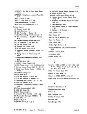 Page 360Index
SUPERSET Set Maid In Room Status Display
(40), 5-I 1
SUPERSET Telephones Loopback Test (26),3-82
TAFAS - Any (I 4), 3-88
TAFAS 
- Local Tenant (15), 3-88Tone Demonstration 
(27), 4-62
UCD 
Login/Logout Code (38), 3-I 14
Feature Number
01 (Account Access), 3-302 (Auto-Answer), 4-2
03 (Call Forwarding - Busy), 4-2504 (Call Forwarding 
- Don’t Answer), 4-25
05 (Call Forwarding - Busy/Don’t Answer),4-25
06 (Call Forwarding -Follow Me), 4-25
07 (Call Forwarding - I’m Here), 4-25
08 (Dial Call Pickup),...