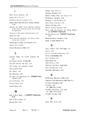 Page 361ACB TELEMARKET&R Application Package
1
Illegal Access Intercept, 3-46
Implicit New Call, 2-17
Individual Directory Number, 2-17inhibit Trunk Ring-Me-Back During Dialing,
3-46
Intercept. See Illegal Access Intercept; Intercept
to Recorded Announcement; Vacant Num-
ber Intercept
Intercept to Recorded Announcement, 3-47Intercom, 4-35
Interconnection Restriction. See Device Inter-
connection ControlInterposition Calling and Transfer, 2-18
Intrude. See OverrideInward Restriction (DID), 3-47
L
Language...