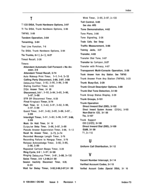 Page 364index
T
Tl CO DISA, Trunk Hardware Options, 3-97
Tl Tie DISA, Trunk Hardware Options, 3-96
TAFAS, 3-88Tandem Operation, 3-84
Tenanting, 3-84
Test Line Function, 7-6
Tie DISA, Trunk Hardware Options, 3-94Tie Trunks, 6-l 
0,6-12, 6-27
Timed Recall, 2-26
TimersAttendant Automatic Call Forward 
- No An-
swer, 2-8
Attendant Timed Recall, 3-74
Auto Wakeup Print Timer, S-5,5-6, S-18Calling Party Disconnect, 3-90, 3-97, 3-98
Debounce Timer, 3-92,3-95,3-96,3-98
Dialing Conflict Timer, 3-23
DISA Answer Timer, 3-l...