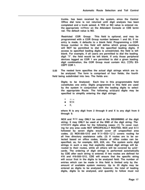 Page 387Automatic Route Selection and Toll Control
trunks. has been received by the system, since the Central
Office dial tone is not returned until digit analysis has been
completed and a trunk seized. A YES or NO value is entered via
the appropriate softkey on the Attendant Console or CDE termi-
nal. The default value is NO.
Restricted COR Group:This field is optional, and may be
programmed with a COR Group number between 1 and 50; if no
entry is made, it defaults to a blank field. Programming a COR
Group...