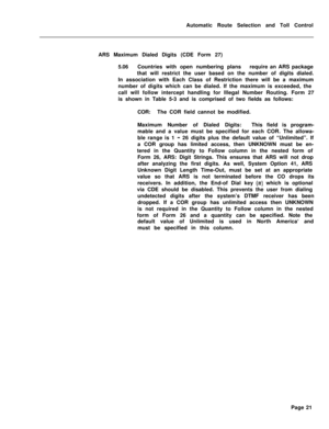 Page 391Automatic Route Selection and Toll Control
ARS Maximum Dialed Digits (CDE Form 27)
5.06Countries with open numbering plansrequire an ARS package
that will restrict the user based on the number of digits dialed.
In association with Each Class of Restriction there will be a maximum
number of digits which can be dialed. If the maximum is exceeded, the
call will follow intercept handling for Illegal Number Routing. Form 27
is shown in Table 5-3 and is comprised of two fields as follows:
COR:The COR field...