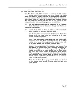 Page 397Automatic Route Selection and Toll Control
ARS Route Lists Table (CDE Form 24)
5.13 The Route Lists table contains a maximum of 100 one-line
entries, each of which defines up to six Routes. The Routes
within each entry are listed in the order in which they are to be tried;
i.e., least expensive (Route 1) to most expensive (Route 6). If there are
two or more Routes to a given set of locations, and the order in which
they are to be tried changes with the time of day, because of rate
changes, then two Lists...