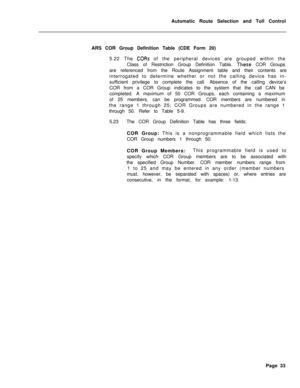 Page 403Automatic Route Selection and Toll Control
ARS COR Group Definition Table (CDE Form 20)
5.22 The CORs of the peripheral devices are grouped within the
Class of Restriction Group Definition Table. 
These COR Groups
are referenced from the Route Assignment table and their contents are
interrogated to determine whether or not the calling device has in-
sufficient privilege to complete the call. Absence of the calling device’s
COR from a COR Group indicates to the system that the call CAN be
completed. A...