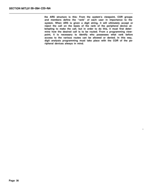 Page 406SECTIQN MITL91 Q9-094-220-NAthe ARS structure is this: From the system’s viewpoint, COR groups
and members define the “rank” of each user in importance to the
system. When ARS is given a digit string, it will ultimately accept or
reject the call on the basis of the rank of the peripheral device at-
tempting to make the call, but in order to do this, it must first deter-
mine how the desired call is to be routed. From a programming view-
point, it is necessary to identify who possesses what rank before...