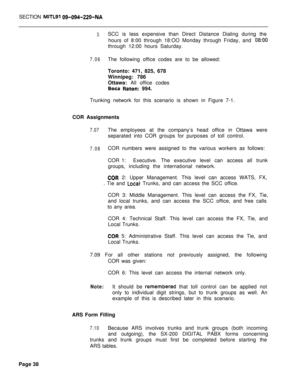 Page 408SECTION MIITLSI 09-094-220-NA
3.SCC is less expensive than Direct Distance Dialing during the
hours of 8:00 through 18:OO Monday through Friday, and 
08:OOthrough 12:00 hours Saturday.
7.06The following office codes are to be allowed:
Toronto: 471, 825, 678
Winnipeg: 786
Ottawa: All office codes
Boca Raton: 994.
Trunking network for this scenario is shown in Figure 7-1.
COR Assignments
7.07The employees at the company’s head office in Ottawa were
separated into COR groups for purposes of toll control....