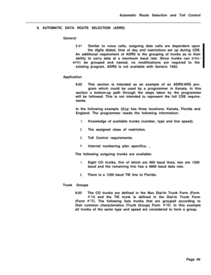 Page 419Automatic Route Selection and Toll Control
9. AUTOMATIC DATA ROUTE SELECTION (ADRS)
General9.01Similar to voice calls, outgoing data calls are dependent upon
the digits dialed, time of day and restrictions set up during CDE.
An additional requirement of ADRS is the grouping of trunks as to their
ability to carry data at a maximum baud rate. Since trunks can 
pres-
ently be grouped and named, no modifications are required to the
existing program. ADRS is not available with Generic 1002.
Application...