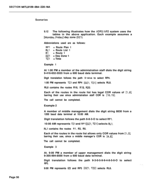 Page 426SECTION MITL9109-094-220-NA
Scenarios
9.12The following illustrates how the 
ADRWARS system uses the
tables in the above application. Each example assumes a
[Monday..Friday] day zone (DZl).
Abbreviations used are as follows:
RPl= Route Plan 1
RLl= Route List 1
Rl= Route 1
DZl= Day Zone 1
TZl= Time
Example 1At 1:00 PM a member of the administration staff dials the digit string
9-416-652-5555 from a 600 baud data terminal.
Digit translation follows the path g-else to select RP4.
1:00 PM represents 
Tzl and...