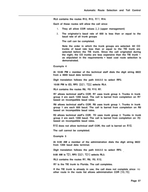 Page 427Automatic Route Selection and Toll Control
RL6 contains the routes R12, R13, Rll, R14.
Each of these routes will allow the call since
1.They all allow COR values 2..3 (upper management)
2.The originator’s baud rate of 600 is less than or equal to the
baud rate of all trunk groups
The call can be completed.
Note the order in which the trunk groups are selected. All CO
trunks of baud rate less than or equal to the TIE trunk are
selected before the TIE trunk. Since the call originated during
the night, the...