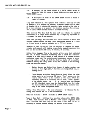 Page 444SECTSBN MITL9109-094-221 -NA
3.05A summary of the fields printed in a DATA SMDR record is
shown in Table 3-l; many of these fields are the same as in a
TRUNK SMDR report.
3.06A description of fields of the DATA SMDR record as listed in
Table 3-1 follows:
Long Call Indicator (z). This optional field contains a dash (-) for calls
of duration 5 to 9 minutes 59 seconds, a percent symbol (%) for calls
of duration 10 to 29 minutes 59 seconds, a plus symbol (+) for calls of
30 or more minutes, or a space ( )...
