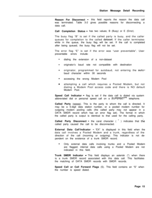 Page 445Station Message Detail Recording
Reason For Disconnect -this field reports the reason the data call
was terminated. Table 3-2 gives possible reasons for disconnecting a
data call.
Call Completion Status
- has two values; B (Busy) or E (Error).
The busy flag “B” is set if the called party is busy, and the caller
queues for completion to the called 
dataset. If the caller terminates
while in the queue, the busy flag will be set. If the call is completed
after being queued, the busy flag will not be set....