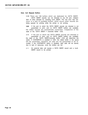 Page 456SECTION MlTL9109-094-221 -NA
Data Call 
Rixord Buffers
3.08 There are 128 buffers which are dedicated for DATA SMDR.
DATA SMDR records can be directed to any 
IO port, indepen-
dent of other directed IO, including trunk SMDR. The one error that can
occur is a lack of available buffers, which occurs when records are
being queued for printing while the printer is not printing.
3.09If the port to which the DATA SMDR records are directed is not
guaranteed to print, and no DATA SMDR buffers are available,
the...