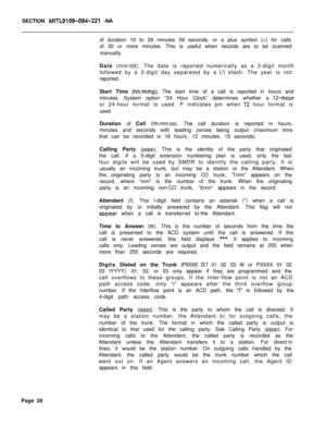 Page 458SECTION MITL9109-094-221 -NA
of duration 10 to 29 minutes 59 seconds, or a plus symbol (+) for calls
of 30 or more minutes. This is useful when records are to be scanned
manually.
Date (mm/dd). The date is reported numerically as a 2-digit month
followed by a 2-digit day separated by a 
(/) slash. The year is not
reported.
Start Time 
(hh:mmp). The start time of a call is reported in hours and
minutes. System option “24 Hour Clock” determines whether a 
12-houror 24-hour format is used. P indicates pm...