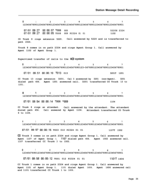 Page 465Station Message Detail Recording0123456712345678901234567890123456789012345678901234567890123456789012345678901
07/0109:2700:00:07TO080055220X2324
07/0109:2700:00:05TOO8009P232401011102
CO Trunk 8 rings extension 5220.Call answered by 5220 and is transferred to
path 2324.Trunk 8 comes in on path 2324 and rings Agent Group 1. Call answered by
Agent 1102 of Agent Group 1.Supervised transfer of calls to the 
AC0 system
012345671234567890123456789012345678901234567890123~567890123456789012345678901
07/01...