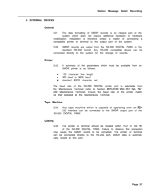 Page 467Station Message Detail Recording
5. EXTERNAL DEVICES
General5.01The data formatting of SMDR records is an integral part of the
system which does not require additional hardware or hardware
modification. installation is therefore simply a matter of connecting a
compatible printer or terminal to the output port of the system.
5.02SMDR records are output from the SX-200 DIGITAL PABX in the
standard RS-232 format. Any RS-232 compatible device can be
connected directly to the system for the storage of...