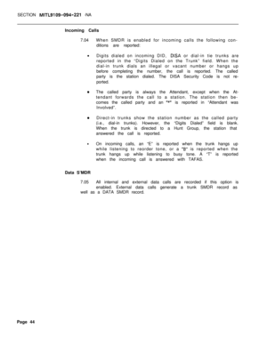 Page 474SECTION MITL9109-094-221 -NA
Incoming Calls
7.04When SMDR is enabled for incoming calls the following con-
ditions are reported:
l
Digits dialed on incoming DID, 
DISA or dial-in tie trunks are
reported in the “Digits Dialed on the Trunk” field. When the
dial-in trunk dials an illegal or vacant number or hangs up
before completing the number, the call is reported. The called
party is the station dialed. The DISA Security Code is not re-
ported.
0The called party is always the Attendant, except when the...