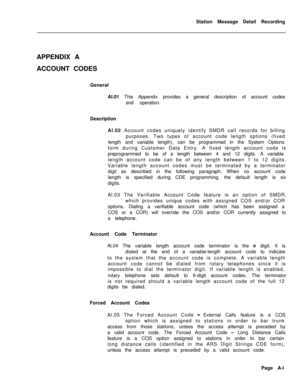 Page 475Station Message Detail Recording
APPENDIX A
ACCOUNT CODES
General
Al.01 This Appendix provides a general description of account codes
and operation.
Description
Al.02 Account codes uniquely identify SMDR call records for billing
purposes. Two types of account code length options (fixed
length and variable length), can be programmed in the System Options
form during Customer Data Entry. A fixed length account code is
preprogrammed to be of a length between 4 and 12 digits. A variable
length account code...