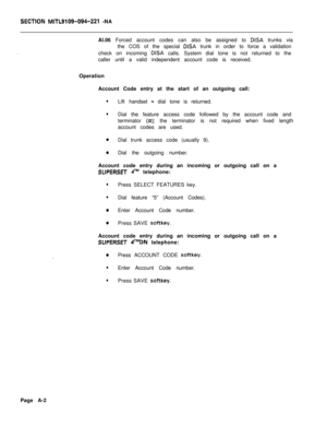 Page 476SECTlON MITL9109-094-221 -NA
.Al.06 Forced account codes can also be assigned to 
DISA trunks via
the COS of the special 
DISA trunk in order to force a validation
check on incoming 
DISA calls. System dial tone is not returned to the
caller until a valid independent account code is received.
Operation
Account Code entry at the start of an outgoing call:
lLift handset - dial tone is returned.
lDial the feature access code followed by the account code and
terminator 
(#); the terminator is not required...