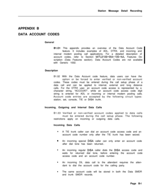 Page 477Station Message Detail Recording
APPENDIX B
DATA ACCOUNT CODES
General
B1.O1 This appendix provides an overview of the Data Account Code
feature. It includes examples of ADL, DTRX, and incoming and
internal modem pooling call applications. For a detailed description of
account codes, refer to Section MITL9109-094-105-NA, Features De-
scription (Data Features section). Data Account Codes are not available
with Generic 1002.
Description
B1.02 With the Data Account code feature, data users can have the...