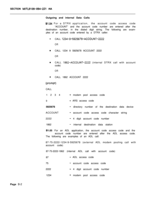 Page 478SECTION MITL9109-094-221 -NA
Outgoing and internal Data Calls
61.04 For a DTRX application,the account code access code
“ACCOUNT” and the account code number are entered after the
destination number, in the dialed digit string. The following are exam-
ples of an account code entered by a DTRX caller:
l
CALL 
1234-9-5925678-ACCOUNT-2222
OR
0CALL 1234 9 5925678 ACCOUNT 2222
OR
0CALL 1862-ACCOUNT-2222 (internal DTRX call with account
code)
OR
0CALL 1862 ACCOUNT 2222
(prompt)CALL
1234
- modem pool access...