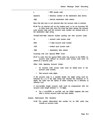 Page 479Station Message Detail Recording9- ARS access code
5925678
- directory number of the destination data device
1862
- internal destination data station
Note that dial tone is not returned after the account code is entered.
B1.06 For an internal call via the modem pool, or for an incoming TIE
or 
DISA trunk call, once the trunk has been seized, the account
code access code and the account code number are entered prior to
the destination digit string.
75-2222-1234-1862 (internal modem pooling call with...
