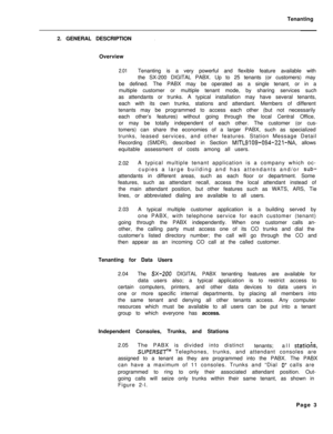 Page 486Tenanting
2. GENERAL DESCRIPTION.Overview
2.01Tenanting is a very powerful and flexible feature available with
the SX-200 DIGITAL PABX. Up to 25 tenants (or customers) may
be defined. The PABX may be operated as a single tenant, or in a
multiple customer or multiple tenant mode, by sharing services such
as attendants or trunks. A typical installation may have several tenants,
each with its own trunks, stations and attendant. Members of different
tenants may be programmed to access each other (but not...