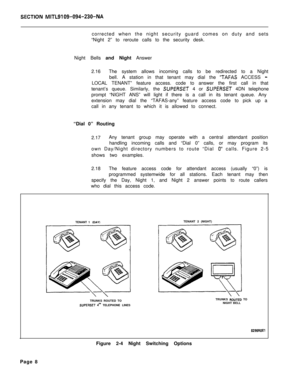 Page 491SECTlON MITL9109-Q94-230-NAcorrected when the night security guard comes on duty and sets
“Night 2” to reroute calls to the security desk.
Night Bells and Night Answer
2.16The system allows incoming calls to be redirected to a Night
bell. A station in that tenant may dial the 
‘TAFAS ACCESS -LOCAL TENANT” feature access. code to answer the first call in that
tenant’s queue. Similarly, the 
SUPERSET 4 or SUPERSET 4DN telephone
prompt “NIGHT ANS” will light if there is a call in its tenant queue. Any...