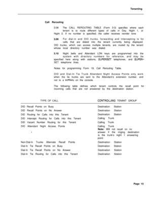 Page 498Tenanting
Call Rerouting
3.08The CALL REROUTING TABLE (Form 3-3) specifies where each
tenant is to route different types of calls in Day, Night 1, or
Night 2. If no number is specified, the caller receives reorder tone.
3.09For dial-in and DID trunks, forwarding and intercepting is for
calls that are dialed into the tenant currently being displayed.
DID trunks, which can access multiple tenants, are routed by the tenant
whose local directory number was dialed.
3.10Night bells and Attendant LDN keys are...