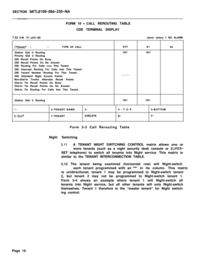 Page 499SECTION MlTL9109-094-230-NA
7:50 AM 15-JAN-88FORM 19 
-CALL REROUTING TABLE
CDE TERMINAL DISPLAY
alarm status 
= NO ALARM
(TENANT : iITYPE OF CALLDAYNlN2Station Dial 0 Routing
18211821Priority Dial 0 Routing
DID Recall Points On Busy
DID Recall Points On No Answer
DID Routing For Calls 
into This Tenant
DID Intercept Routing For Calls Into This Tenant
DID Vacant Number Routing For This Tenant
DID Attendant Night Access Points-----
Non-Dial-In Trunks Alternate Recall Points
Dial-In Tie Recall Points On...