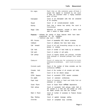 Page 508Traffic Measurement
Ext origin.:
Intercepted:Each time an idle extension goes off-hook it
causes this register to increment by one count.
It does not increment when a ringing extension
goes off-hook.
Count of all intercepted calls that are answered
at all consoles.
Recall:
Activity:
Illegal Calls:Count of all console-answered recalls.
Each time a device has activity, this count is
incremented.
Whenever an extension, console or dial-in trunk
dials a vacant or illegal number.
Features -indicates the...