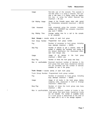 Page 510Traffic Measurement
Usage:Non-idle use of the console. The console is
non-idle when it is using a channel. The con-
sole is idle when it is ringing, using the applica-
tion key,or using the select features key
(maximum = 36 ccs).
Call Waiting Usage:Usage of the Console queue when calls cannot
be immediately answered (maximum = 655.35ccs).Calls Answered:Calls answered using the console. Includes
softkey and ANSWER key answers (maximum
peg count 
= 65535).
Avg Waiting Time:Average waiting time for a call...