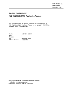 Page 5209 109-094-620-NA
Issue 3 Revision 1
September, 1989
SX-2000 .DIGlTAL PABX
ACD 7ELEMARKETERTM Application Package
This practice describes the features, operation, and programming of the
ACD 
TELEMAI?KETH?~” Application Package for the SX-2000 Digital Private
Automatic Branch Exchange (PABX).
Practice:
9 
109-094-620-NA
Issue:3
Revision:1
Date :September, 1989
Software Version:
G1003 MR3
Yopyright 1989, MITEL Corporation. All rights reserved,
‘“Trademark of MITEL Corporation
@Registered Trademark of MITEL...