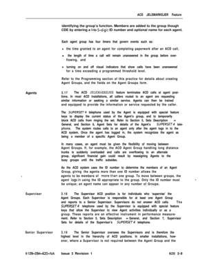 Page 541ACD JELEMARKEJER FeatureAgents
Supervisor
Senior Supervisor
9 
109-094-620-NAIssue 3 Revision 1identifying the group’s function. Members are added to the group though
CDE by entering a l-to 
5-digit ID number and optional name for each agent.
Each agent group has four timers that govern events such as:
lthe time granted to an agent for completing paperwork after an ACD call,
l the length of time a call will remain unanswered in the group before over-
flowing, and
lturning on and off visual indicators...