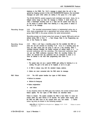 Page 545ACD TELEMARKETER FeatureRecording Groups
Recording Group
Operation
RAD Failure
9 
109-094-620-NAIssue 3 Revision 1
telephone to the PABX. The RAD’s message is played when the unit is trig-gered by ringing current. In the ACD TELEMARKETER feature, the recorded
messages are given while callers are waiting in the queue for a free agent.
The SX-200 DIGITAL system supports both intelligent and dumb 
RADs. An in-
telligent device hangs up when the message is finished. A dumb device pro-
vides a fixed-length...